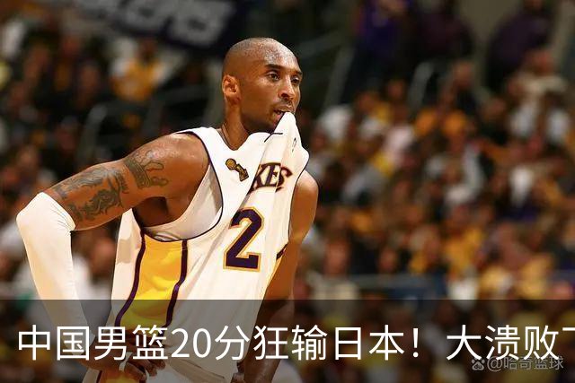 中国男篮20分狂输日本！大溃败下露出四块伤疤！再度崛起必须彻改